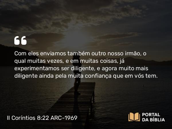 II Coríntios 8:22 ARC-1969 - Com eles enviamos também outro nosso irmão, o qual muitas vezes, e em muitas coisas, já experimentamos ser diligente, e agora muito mais diligente ainda pela muita confiança que em vós tem.