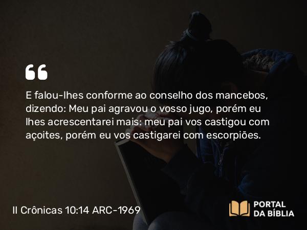 II Crônicas 10:14 ARC-1969 - E falou-lhes conforme ao conselho dos mancebos, dizendo: Meu pai agravou o vosso jugo, porém eu lhes acrescentarei mais: meu pai vos castigou com açoites, porém eu vos castigarei com escorpiões.