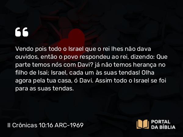 II Crônicas 10:16 ARC-1969 - Vendo pois todo o Israel que o rei lhes não dava ouvidos, então o povo respondeu ao rei, dizendo: Que parte temos nós com Davi? já não temos herança no filho de Isai; Israel, cada um às suas tendas! Olha agora pela tua casa, ó Davi. Assim todo o Israel se foi para as suas tendas.