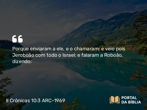 II Crônicas 10:3 ARC-1969 - Porque enviaram a ele, e o chamaram: e veio pois Jeroboão com todo o Israel: e falaram a Roboão, dizendo: