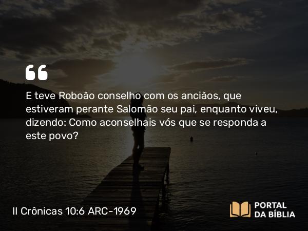 II Crônicas 10:6 ARC-1969 - E teve Roboão conselho com os anciãos, que estiveram perante Salomão seu pai, enquanto viveu, dizendo: Como aconselhais vós que se responda a este povo?