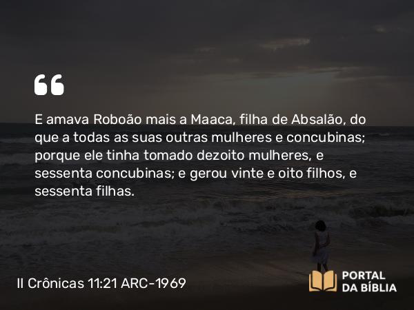 II Crônicas 11:21 ARC-1969 - E amava Roboão mais a Maaca, filha de Absalão, do que a todas as suas outras mulheres e concubinas; porque ele tinha tomado dezoito mulheres, e sessenta concubinas; e gerou vinte e oito filhos, e sessenta filhas.