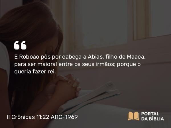 II Crônicas 11:22 ARC-1969 - E Roboão pôs por cabeça a Abias, filho de Maaca, para ser maioral entre os seus irmãos; porque o queria fazer rei.