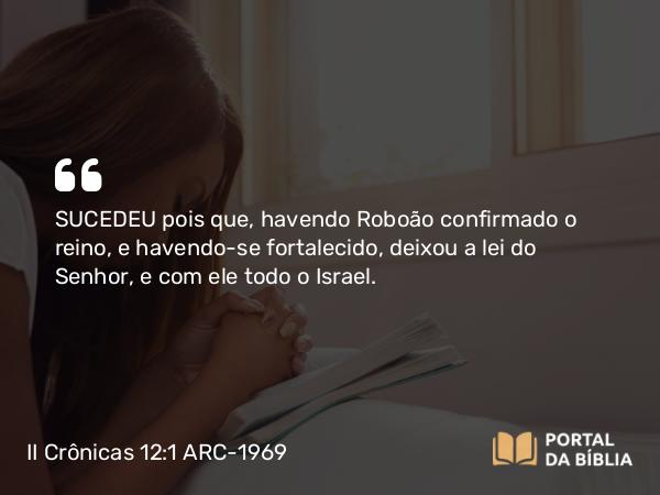 II Crônicas 12:1 ARC-1969 - SUCEDEU pois que, havendo Roboão confirmado o reino, e havendo-se fortalecido, deixou a lei do Senhor, e com ele todo o Israel.