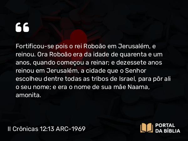 II Crônicas 12:13 ARC-1969 - Fortificou-se pois o rei Roboão em Jerusalém, e reinou. Ora Roboão era da idade de quarenta e um anos, quando começou a reinar; e dezessete anos reinou em Jerusalém, a cidade que o Senhor escolheu dentre todas as tribos de Israel, para pôr ali o seu nome; e era o nome de sua mãe Naama, amonita.