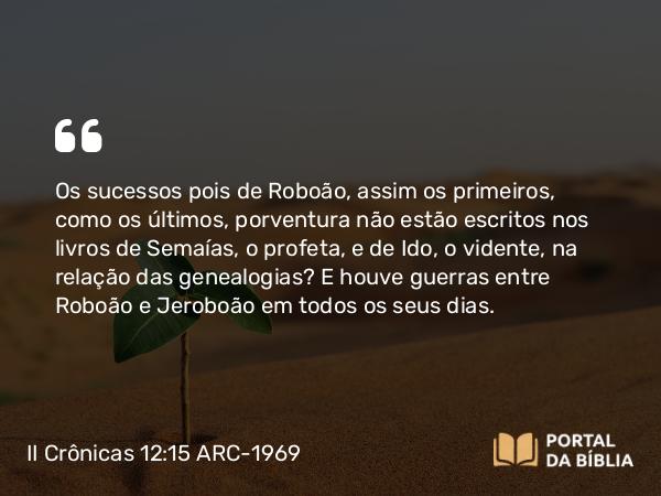 II Crônicas 12:15 ARC-1969 - Os sucessos pois de Roboão, assim os primeiros, como os últimos, porventura não estão escritos nos livros de Semaías, o profeta, e de Ido, o vidente, na relação das genealogias? E houve guerras entre Roboão e Jeroboão em todos os seus dias.