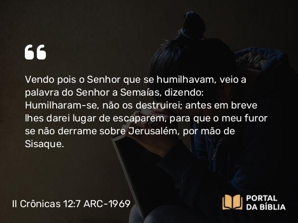 II Crônicas 12:7 ARC-1969 - Vendo pois o Senhor que se humilhavam, veio a palavra do Senhor a Semaías, dizendo: Humilharam-se, não os destruirei; antes em breve lhes darei lugar de escaparem, para que o meu furor se não derrame sobre Jerusalém, por mão de Sisaque.