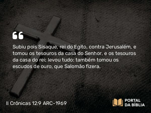 II Crônicas 12:9-11 ARC-1969 - Subiu pois Sisaque, rei do Egito, contra Jerusalém, e tomou os tesouros da casa do Senhor, e os tesouros da casa do rei; levou tudo: também tomou os escudos de ouro, que Salomão fizera.