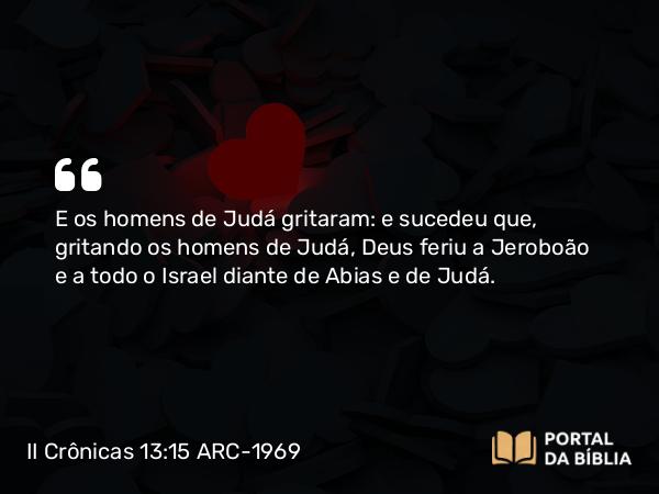 II Crônicas 13:15 ARC-1969 - E os homens de Judá gritaram: e sucedeu que, gritando os homens de Judá, Deus feriu a Jeroboão e a todo o Israel diante de Abias e de Judá.