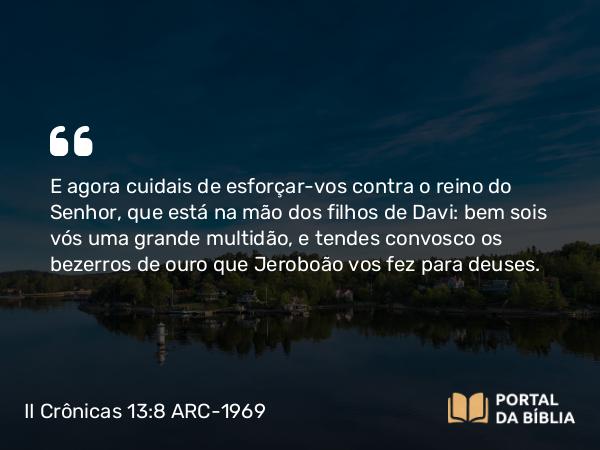 II Crônicas 13:8 ARC-1969 - E agora cuidais de esforçar-vos contra o reino do Senhor, que está na mão dos filhos de Davi: bem sois vós uma grande multidão, e tendes convosco os bezerros de ouro que Jeroboão vos fez para deuses.