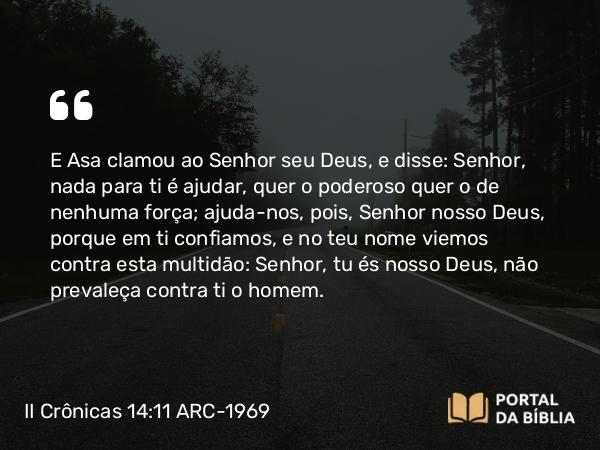 II Crônicas 14:11 ARC-1969 - E Asa clamou ao Senhor seu Deus, e disse: Senhor, nada para ti é ajudar, quer o poderoso quer o de nenhuma força; ajuda-nos, pois, Senhor nosso Deus, porque em ti confiamos, e no teu nome viemos contra esta multidão: Senhor, tu és nosso Deus, não prevaleça contra ti o homem.