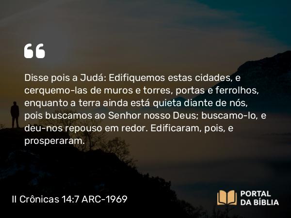 II Crônicas 14:7 ARC-1969 - Disse pois a Judá: Edifiquemos estas cidades, e cerquemo-las de muros e torres, portas e ferrolhos, enquanto a terra ainda está quieta diante de nós, pois buscamos ao Senhor nosso Deus; buscamo-lo, e deu-nos repouso em redor. Edificaram, pois, e prosperaram.