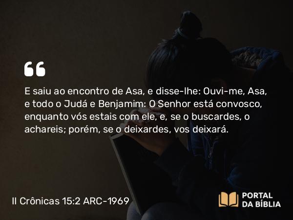 II Crônicas 15:2 ARC-1969 - E saiu ao encontro de Asa, e disse-lhe: Ouvi-me, Asa, e todo o Judá e Benjamim: O Senhor está convosco, enquanto vós estais com ele, e, se o buscardes, o achareis; porém, se o deixardes, vos deixará.