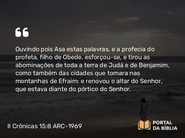 II Crônicas 15:8 ARC-1969 - Ouvindo pois Asa estas palavras, e a profecia do profeta, filho de Obede, esforçou-se, e tirou as abominações de toda a terra de Judá e de Benjamim, como também das cidades que tomara nas montanhas de Efraim: e renovou o altar do Senhor, que estava diante do pórtico do Senhor.