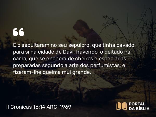 II Crônicas 16:14 ARC-1969 - E o sepultaram no seu sepulcro, que tinha cavado para si na cidade de Davi, havendo-o deitado na cama, que se enchera de cheiros e especiarias preparadas segundo a arte dos perfumistas: e fizeram-lhe queima mui grande.