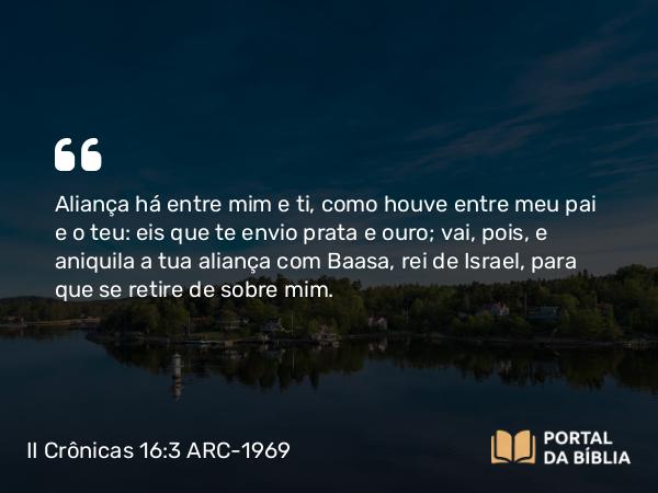 II Crônicas 16:3 ARC-1969 - Aliança há entre mim e ti, como houve entre meu pai e o teu: eis que te envio prata e ouro; vai, pois, e aniquila a tua aliança com Baasa, rei de Israel, para que se retire de sobre mim.