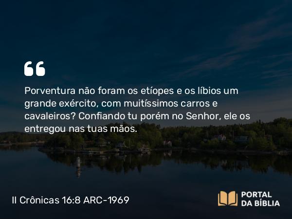 II Crônicas 16:8 ARC-1969 - Porventura não foram os etíopes e os líbios um grande exército, com muitíssimos carros e cavaleiros? Confiando tu porém no Senhor, ele os entregou nas tuas mãos.