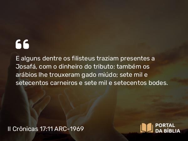 II Crônicas 17:11 ARC-1969 - E alguns dentre os filisteus traziam presentes a Josafá, com o dinheiro do tributo: também os arábios lhe trouxeram gado miúdo; sete mil e setecentos carneiros e sete mil e setecentos bodes.