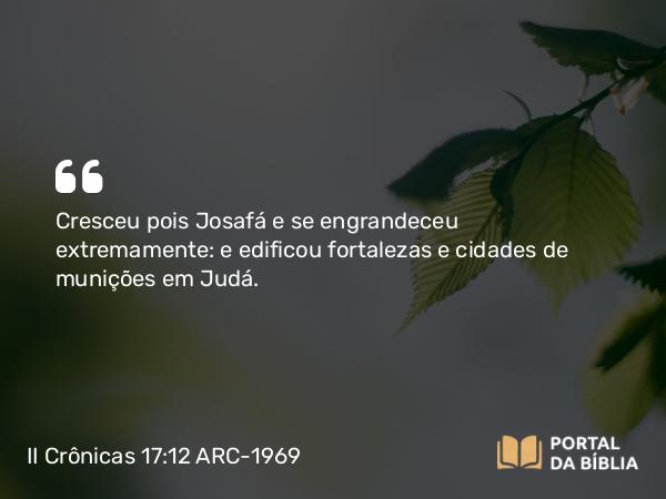 II Crônicas 17:12 ARC-1969 - Cresceu pois Josafá e se engrandeceu extremamente: e edificou fortalezas e cidades de munições em Judá.