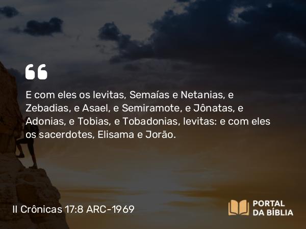 II Crônicas 17:8 ARC-1969 - E com eles os levitas, Semaías e Netanias, e Zebadias, e Asael, e Semiramote, e Jônatas, e Adonias, e Tobias, e Tobadonias, levitas: e com eles os sacerdotes, Elisama e Jorão.