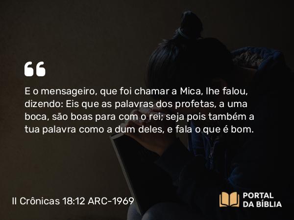 II Crônicas 18:12 ARC-1969 - E o mensageiro, que foi chamar a Mica, lhe falou, dizendo: Eis que as palavras dos profetas, a uma boca, são boas para com o rei; seja pois também a tua palavra como a dum deles, e fala o que é bom.