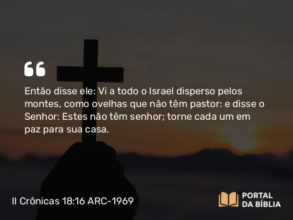 II Crônicas 18:16 ARC-1969 - Então disse ele: Vi a todo o Israel disperso pelos montes, como ovelhas que não têm pastor: e disse o Senhor: Estes não têm senhor; torne cada um em paz para sua casa.