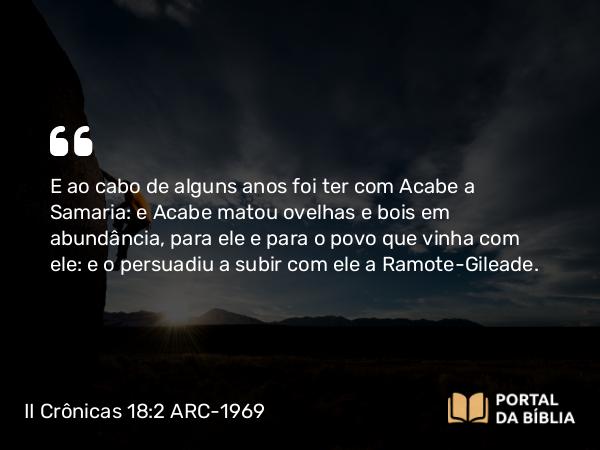 II Crônicas 18:2 ARC-1969 - E ao cabo de alguns anos foi ter com Acabe a Samaria: e Acabe matou ovelhas e bois em abundância, para ele e para o povo que vinha com ele: e o persuadiu a subir com ele a Ramote-Gileade.