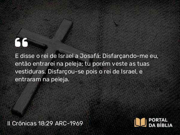 II Crônicas 18:29 ARC-1969 - E disse o rei de Israel a Josafá: Disfarçando-me eu, então entrarei na peleja; tu porém veste as tuas vestiduras. Disfarçou-se pois o rei de Israel, e entraram na peleja.