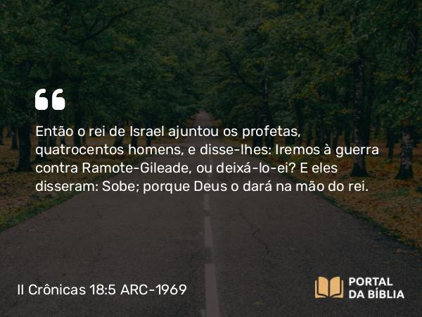 II Crônicas 18:5 ARC-1969 - Então o rei de Israel ajuntou os profetas, quatrocentos homens, e disse-lhes: Iremos à guerra contra Ramote-Gileade, ou deixá-lo-ei? E eles disseram: Sobe; porque Deus o dará na mão do rei.