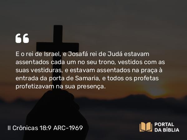 II Crônicas 18:9 ARC-1969 - E o rei de Israel, e Josafá rei de Judá estavam assentados cada um no seu trono, vestidos com as suas vestiduras, e estavam assentados na praça à entrada da porta de Samaria, e todos os profetas profetizavam na sua presença.