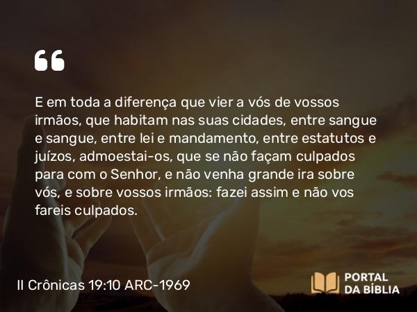 II Crônicas 19:10 ARC-1969 - E em toda a diferença que vier a vós de vossos irmãos, que habitam nas suas cidades, entre sangue e sangue, entre lei e mandamento, entre estatutos e juízos, admoestai-os, que se não façam culpados para com o Senhor, e não venha grande ira sobre vós, e sobre vossos irmãos: fazei assim e não vos fareis culpados.