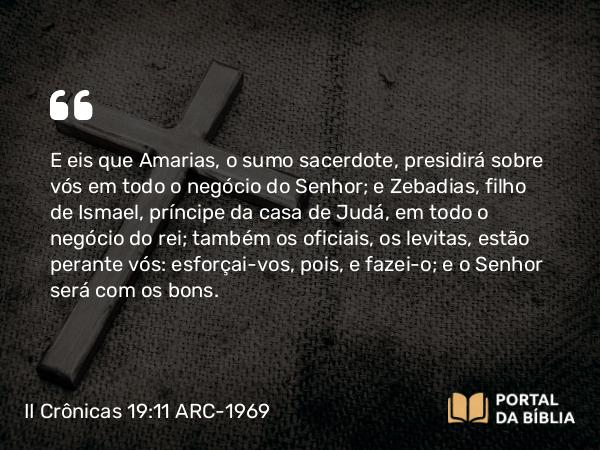 II Crônicas 19:11 ARC-1969 - E eis que Amarias, o sumo sacerdote, presidirá sobre vós em todo o negócio do Senhor; e Zebadias, filho de Ismael, príncipe da casa de Judá, em todo o negócio do rei; também os oficiais, os levitas, estão perante vós: esforçai-vos, pois, e fazei-o; e o Senhor será com os bons.