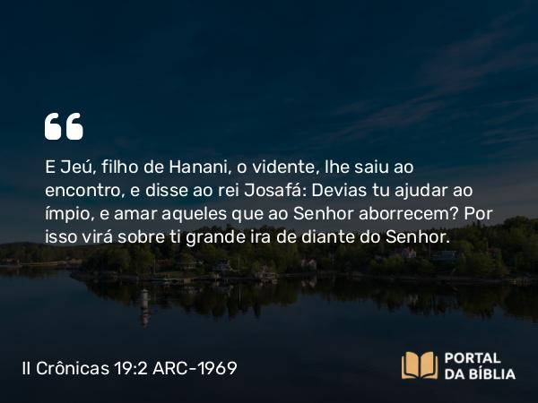 II Crônicas 19:2 ARC-1969 - E Jeú, filho de Hanani, o vidente, lhe saiu ao encontro, e disse ao rei Josafá: Devias tu ajudar ao ímpio, e amar aqueles que ao Senhor aborrecem? Por isso virá sobre ti grande ira de diante do Senhor.