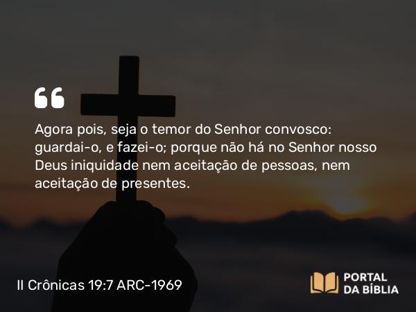 II Crônicas 19:7 ARC-1969 - Agora pois, seja o temor do Senhor convosco: guardai-o, e fazei-o; porque não há no Senhor nosso Deus iniquidade nem aceitação de pessoas, nem aceitação de presentes.