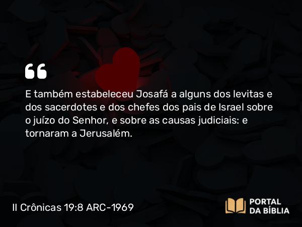 II Crônicas 19:8 ARC-1969 - E também estabeleceu Josafá a alguns dos levitas e dos sacerdotes e dos chefes dos pais de Israel sobre o juízo do Senhor, e sobre as causas judiciais: e tornaram a Jerusalém.