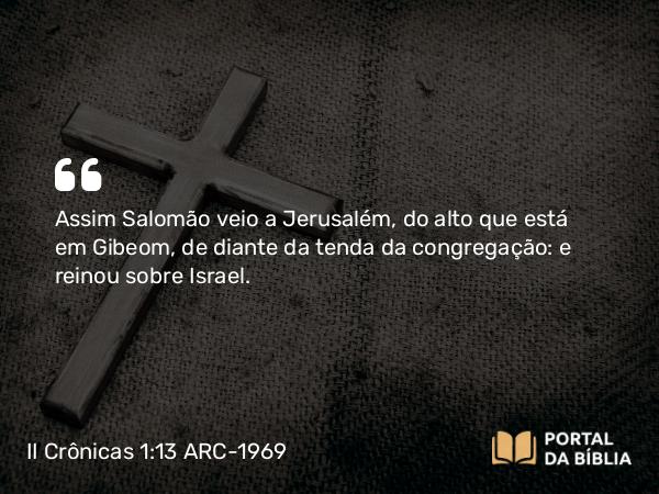 II Crônicas 1:13 ARC-1969 - Assim Salomão veio a Jerusalém, do alto que está em Gibeom, de diante da tenda da congregação: e reinou sobre Israel.