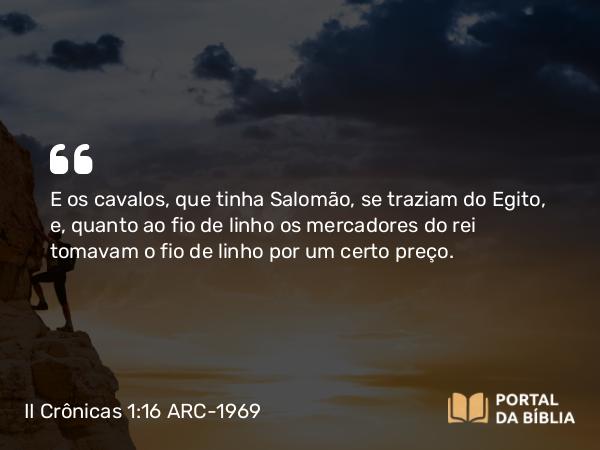 II Crônicas 1:16 ARC-1969 - E os cavalos, que tinha Salomão, se traziam do Egito, e, quanto ao fio de linho os mercadores do rei tomavam o fio de linho por um certo preço.