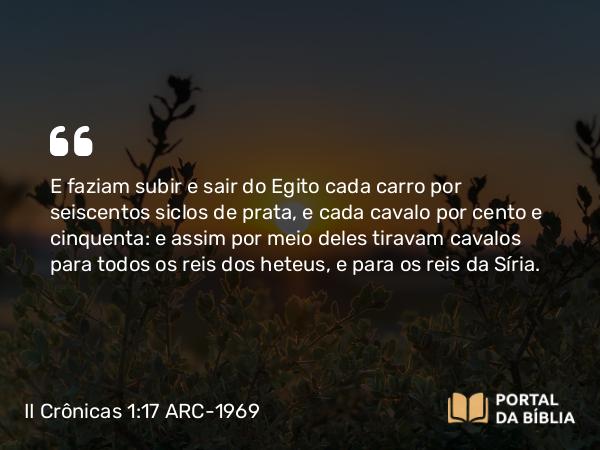 II Crônicas 1:17 ARC-1969 - E faziam subir e sair do Egito cada carro por seiscentos siclos de prata, e cada cavalo por cento e cinquenta: e assim por meio deles tiravam cavalos para todos os reis dos heteus, e para os reis da Síria.