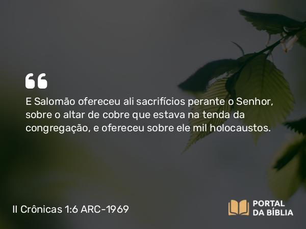 II Crônicas 1:6 ARC-1969 - E Salomão ofereceu ali sacrifícios perante o Senhor, sobre o altar de cobre que estava na tenda da congregação, e ofereceu sobre ele mil holocaustos.