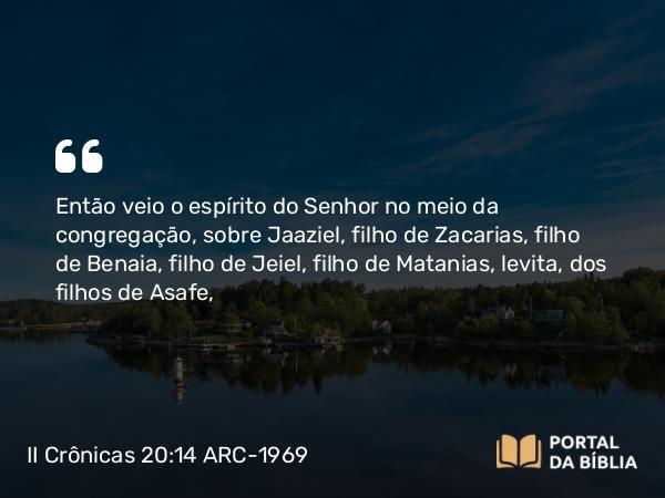 II Crônicas 20:14 ARC-1969 - Então veio o espírito do Senhor no meio da congregação, sobre Jaaziel, filho de Zacarias, filho de Benaia, filho de Jeiel, filho de Matanias, levita, dos filhos de Asafe,