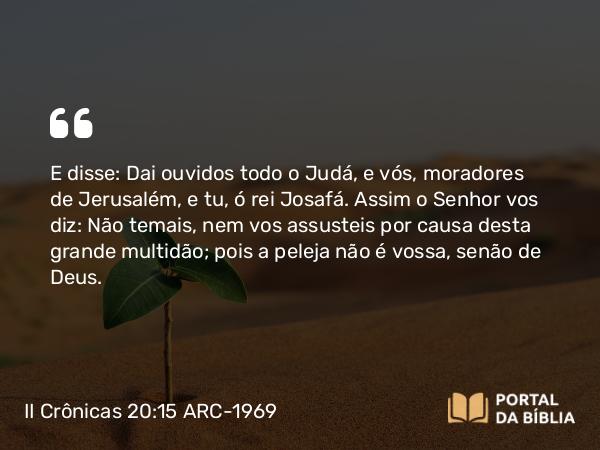 II Crônicas 20:15 ARC-1969 - E disse: Dai ouvidos todo o Judá, e vós, moradores de Jerusalém, e tu, ó rei Josafá. Assim o Senhor vos diz: Não temais, nem vos assusteis por causa desta grande multidão; pois a peleja não é vossa, senão de Deus.