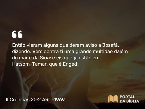 II Crônicas 20:2 ARC-1969 - Então vieram alguns que deram aviso a Josafá, dizendo: Vem contra ti uma grande multidão dalém do mar e da Síria: e eis que já estão em Hatsom-Tamar, que é Engedi.