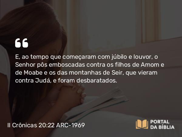 II Crônicas 20:22 ARC-1969 - E, ao tempo que começaram com júbilo e louvor, o Senhor pôs emboscadas contra os filhos de Amom e de Moabe e os das montanhas de Seir, que vieram contra Judá, e foram desbaratados.