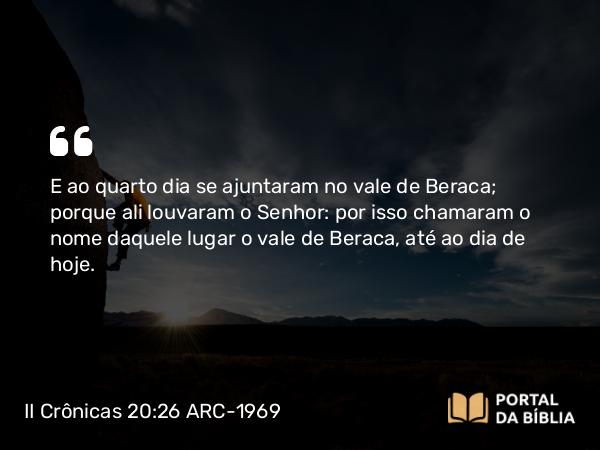 II Crônicas 20:26 ARC-1969 - E ao quarto dia se ajuntaram no vale de Beraca; porque ali louvaram o Senhor: por isso chamaram o nome daquele lugar o vale de Beraca, até ao dia de hoje.