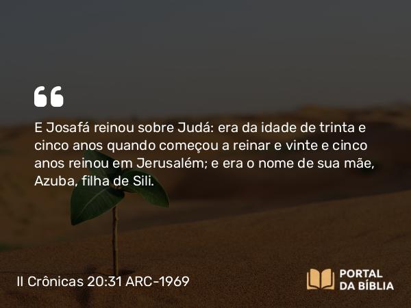 II Crônicas 20:31 ARC-1969 - E Josafá reinou sobre Judá: era da idade de trinta e cinco anos quando começou a reinar e vinte e cinco anos reinou em Jerusalém; e era o nome de sua mãe, Azuba, filha de Sili.