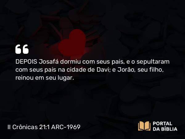 II Crônicas 21:1 ARC-1969 - DEPOIS Josafá dormiu com seus pais, e o sepultaram com seus pais na cidade de Davi; e Jorão, seu filho, reinou em seu lugar.