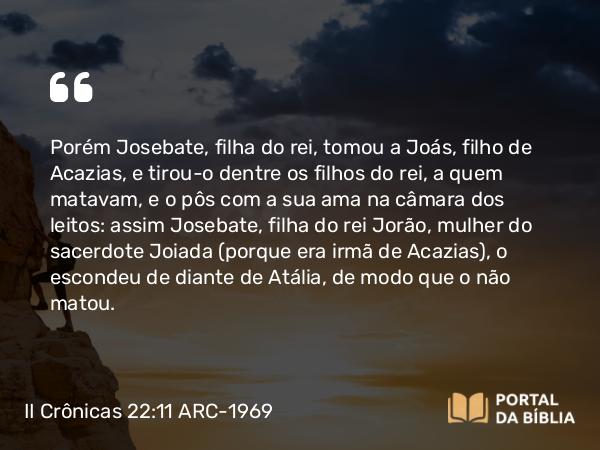 II Crônicas 22:11 ARC-1969 - Porém Josebate, filha do rei, tomou a Joás, filho de Acazias, e tirou-o dentre os filhos do rei, a quem matavam, e o pôs com a sua ama na câmara dos leitos: assim Josebate, filha do rei Jorão, mulher do sacerdote Joiada (porque era irmã de Acazias), o escondeu de diante de Atália, de modo que o não matou.