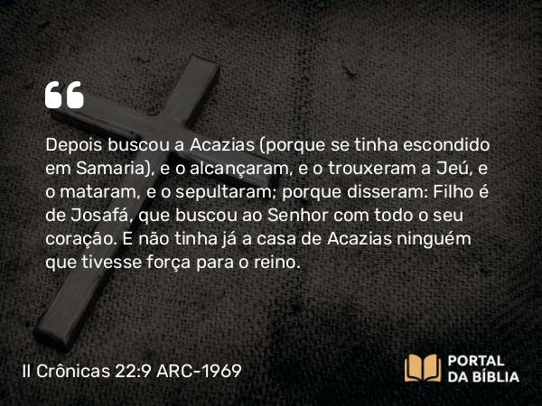 II Crônicas 22:9 ARC-1969 - Depois buscou a Acazias (porque se tinha escondido em Samaria), e o alcançaram, e o trouxeram a Jeú, e o mataram, e o sepultaram; porque disseram: Filho é de Josafá, que buscou ao Senhor com todo o seu coração. E não tinha já a casa de Acazias ninguém que tivesse força para o reino.