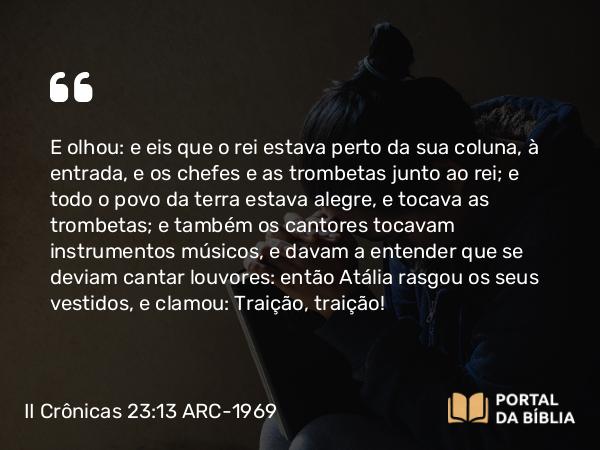 II Crônicas 23:13 ARC-1969 - E olhou: e eis que o rei estava perto da sua coluna, à entrada, e os chefes e as trombetas junto ao rei; e todo o povo da terra estava alegre, e tocava as trombetas; e também os cantores tocavam instrumentos músicos, e davam a entender que se deviam cantar louvores: então Atália rasgou os seus vestidos, e clamou: Traição, traição!