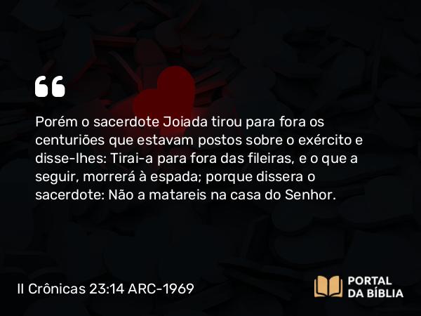 II Crônicas 23:14 ARC-1969 - Porém o sacerdote Joiada tirou para fora os centuriões que estavam postos sobre o exército e disse-lhes: Tirai-a para fora das fileiras, e o que a seguir, morrerá à espada; porque dissera o sacerdote: Não a matareis na casa do Senhor.